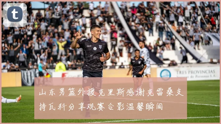 山东男篮外援克里斯感谢克雷桑支持瓦科分享观赛合影温馨瞬间