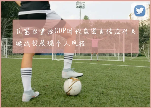 瓦塞尔重拾GDP时代氛围自信应对关键战役展现个人风格