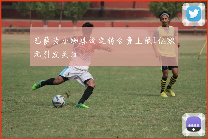 巴萨为小蜘蛛设定转会费上限1亿欧元引发关注