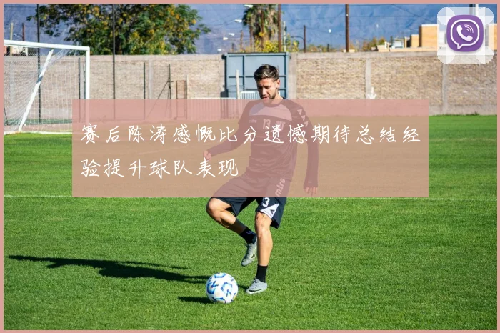 赛后陈涛感慨比分遗憾期待总结经验提升球队表现