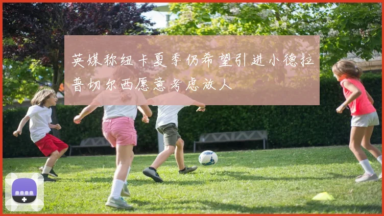 英媒称纽卡夏季仍希望引进小德拉普切尔西愿意考虑放人