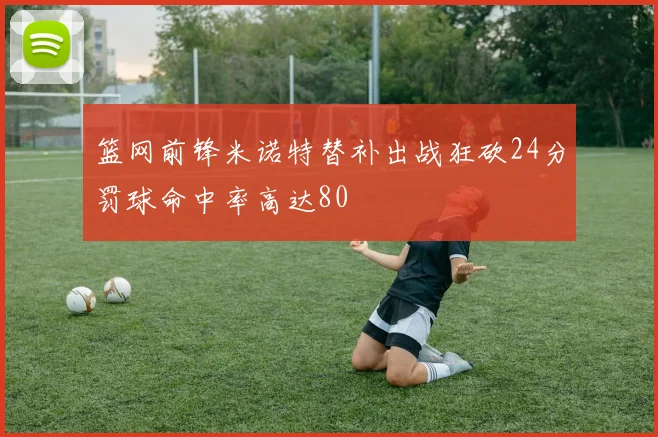 篮网前锋米诺特替补出战狂砍24分罚球命中率高达80