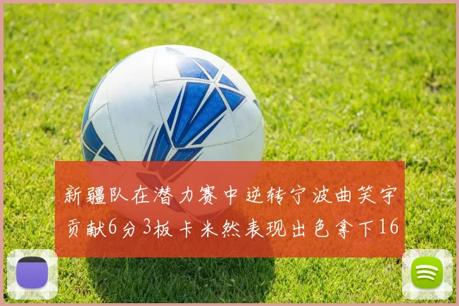 新疆队在潜力赛中逆转宁波曲笑宇贡献6分3板卡米然表现出色拿下16分