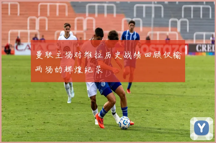 曼联主场对维拉历史战绩回顾仅输两场的辉煌纪录